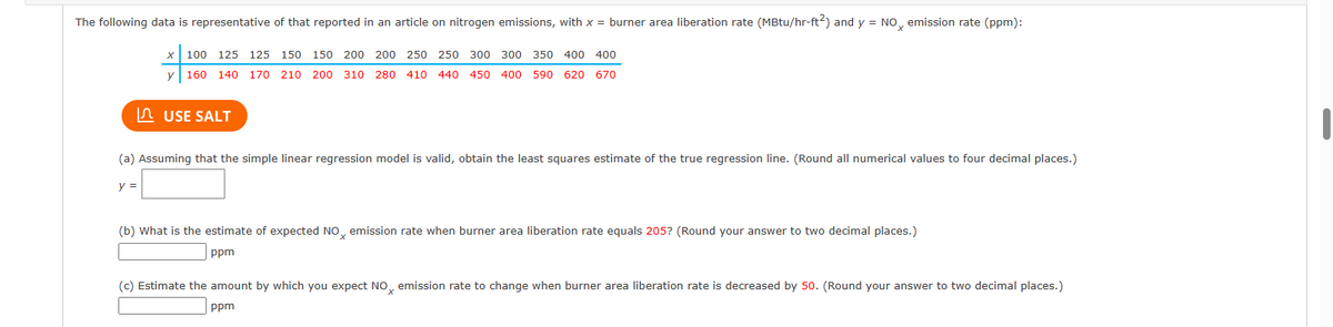 The following data is representative of that reported in an article on nitrogen emissions, with x = burner area liberation rate (MBtu/hr-ft²) and y = NO emission rate (ppm):
100 125 125 150 150 200 200 250 250 300 300 350 400 400
y 160 140 170 210 200 310 280 410 440 450 400 590 620 670
USE SALT
(a) Assuming that the simple linear regression model is valid, obtain the least squares estimate of the true regression line. (Round all numerical values to four decimal places.)
y =
(b) What is the estimate of expected NO emission rate when burner area liberation rate equals 205? (Round your answer to two decimal places.)
ppm
(c) Estimate the amount by which you expect NOx emission rate to change when burner area liberation rate is decreased by 50. (Round your answer to two decimal places.)
ppm