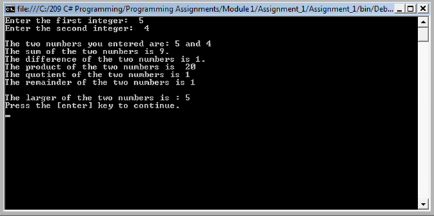 CA. file:///C:/209 C# Programming/Programming Assignments/Module 1/Assignment_1/Assignment_1/bin/Deb.
Enter the first integer:
Enter the second integer:
4
The two nunbers you entered are: 5 and 4
The sun of the two numbers is 9.
The difference of the two numbers is 1.
The product of the two numbers is
The quotient of the two numbers is 1
The renainder of the two nunbers is 1
20
The larger of the two numbers is : 5
Press the [enter] key to continue.
