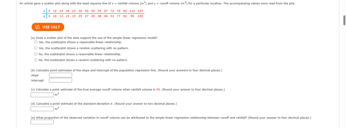An article gave a scatter plot along with the least squares line of x = rainfall volume (m³) and y = runoff volume (m³) for a particular location. The accompanying values were read from the plot.
x
5 12 14 16 23 30 40 50 55
50 55
67 72 79 96 112 127
y
4 10 13 15 15 25 27 45 38 46 53 77 82 99 100
USE SALT
(a) Does a scatter plot of the data support the use of the simple linear regression model?
O Yes, the scatterplot shows a reasonable linear relationship.
O Yes, the scatterplot shows a random scattering with no pattern.
O No, the scatterplot shows a reasonable linear relationship.
O No, the scatterplot shows a random scattering with no pattern.
(b) Calculate point estimates of the slope and intercept of the population regression line. (Round your answers to four decimal places.)
slope
intercept
(c) Calculate a point estimate of the true average runoff volume when rainfall volume is 45. (Round your answer to four decimal places.)
m³
(d) Calculate a point estimate of the standard deviation σ. (Round your answer to two decimal places.)
m³
(e) What proportion of the observed variation in runoff volume can be attributed to the simple linear regression relationship between runoff and rainfall? (Round your answer to four decimal places.)