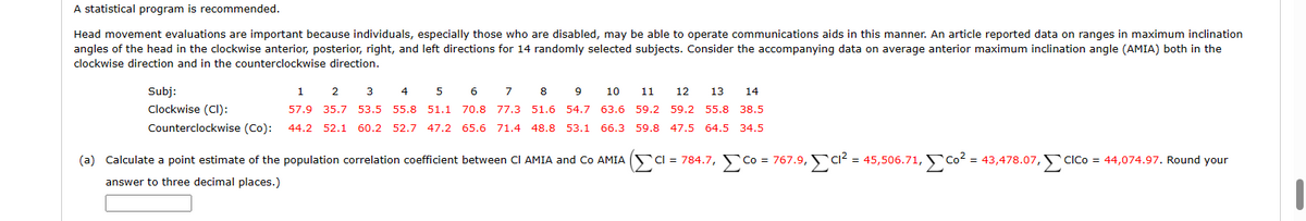 A statistical program is recommended.
Head movement evaluations are important because individuals, especially those who are disabled, may be able to operate communications aids in this manner. An article reported data on ranges in maximum inclination
angles of the head in the clockwise anterior, posterior, right, and left directions for 14 randomly selected subjects. Consider the accompanying data on average anterior maximum inclination angle (AMIA) both in the
clockwise direction and in the counterclockwise direction.
Subj:
Clockwise (CI):
Counterclockwise (Co):
1 2 3 4 5 6 7 8 9
10 11 12 13 14
57.9 35.7 53.5 55.8 51.1 70.8 77.3 51.6 54.7 63.6 59.2 59.2 55.8 38.5
44.2 52.1 60.2 52.7 47.2 65.6 71.4 48.8 53.1 66.3 59.8 47.5 64.5
34.5
_co = 767.9, c
Co
(a) Calculate a point estimate of the population correlation coefficient between CI AMIA and Co AMIA CI = 784.7, c
answer to three decimal places.)
Cl² = 45,506.71,Co² = 43,478.07, CICO = 44,074.97. Round your