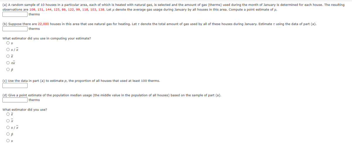 (a) A random sample of 10 houses in a particular area, each of which is heated with natural gas, is selected and the amount of gas (therms) used during the month of January is determined for each house. The resulting
observations are 109, 151, 144, 125, 86, 122, 99, 118, 103, 138. Let u denote the average gas usage during January by all houses in this area. Compute a point estimate of μ.
therms
(b) Suppose there are 22,000 houses in this area that use natural gas for heating. Let T denote the total amount of gas used by all of these houses during January. Estimate T using the data of part (a).
therms
What estimator did you use in computing your estimate?
Os
Os/x
O X
O nx
O p
(c) Use the data in part (a) to estimate p, the proportion of all houses that used at least 100 therms.
(d) Give a point estimate of the population median usage (the middle value in the population of all houses) based on the sample of part (a).
therms
What estimator did you use?
O x
Ox
Os/x
O p
O s