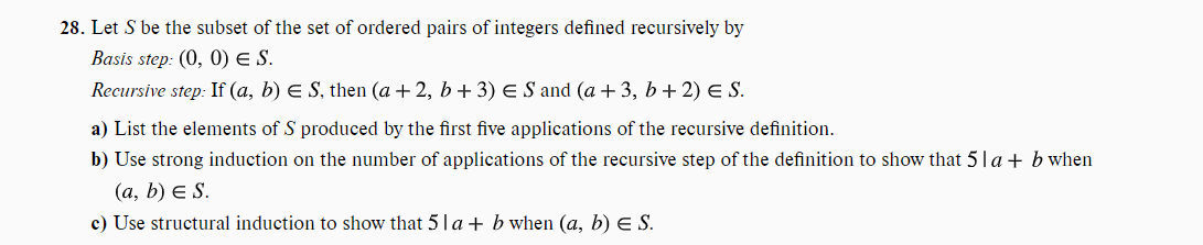 28. Let S be the subset of the set of ordered pairs of integers defined recursively by
Basis step: (0, 0) E S.
Recursive step: If (a, b) € S, then (a +2, b + 3) € S and (a +3, b+2) E S.
a) List the elements of S produced by the first five applications of the recursive definition.
b) Use strong induction on the number of applications of the recursive step of the definition to show that 51a + b when
(a, b) E S.
c) Use structural induction to show that 51a + b when (a, b) E S.