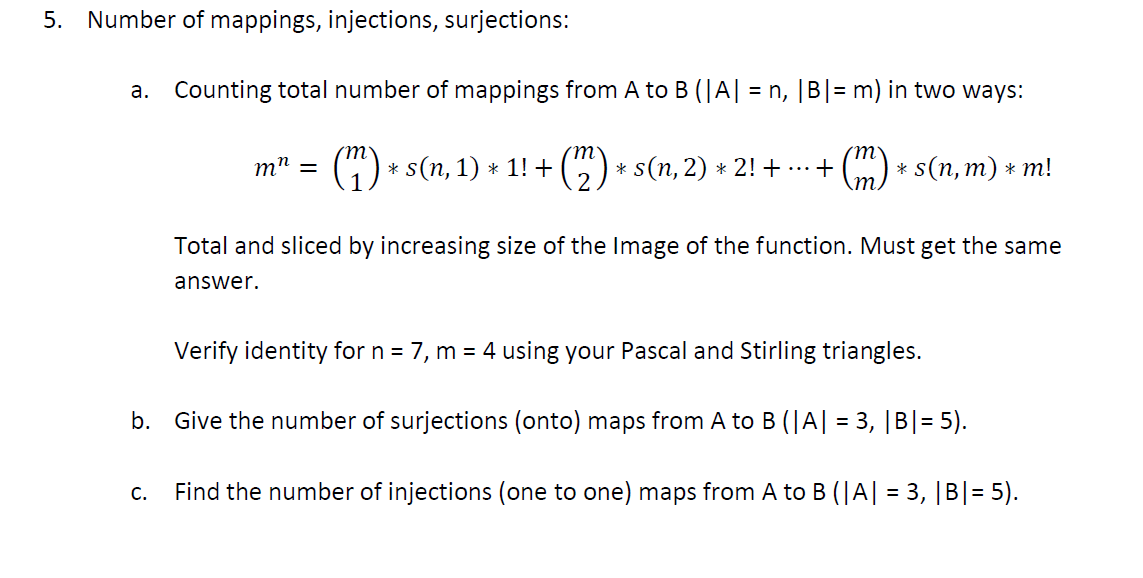 5. Number of mappings, injections, surjections:
a. Counting total number of mappings from A to B (|A| = n, |B| = m) in two ways:
(")
* s(n, 1) * 1! + (C) * s(n, 2) * 2! + ...
+ (m) * s(n, m) * m!
m" =
Total and sliced by increasing size of the Image of the function. Must get the same
answer.
Verify identity for n = 7, m = 4 using your Pascal and Stirling triangles.
b. Give the number of surjections (onto) maps from A to B (|A| = 3, |B|= 5).
С.
Find the number of injections (one to one) maps from A to B (|A| = 3, |B|= 5).
