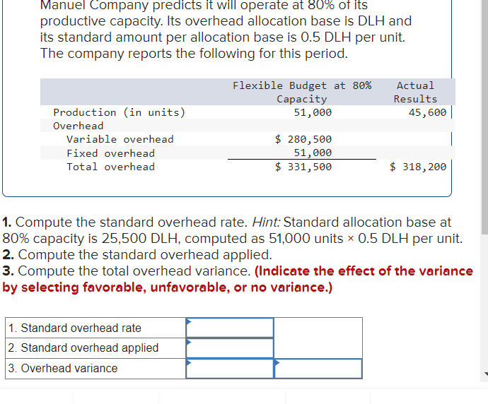 Manuel Company predicts it will operate at 80% of its
productive capacity. Its overhead allocation base is DLH and
its standard amount per allocation base is 0.5 DLH per unit.
The company reports the following for this period.
Production (in units)
Overhead
Variable overhead
Fixed overhead
Total overhead
Flexible Budget at 80%
Capacity
51,000
1. Standard overhead rate
2. Standard overhead applied
3. Overhead variance
$ 280,500
51,000
$ 331,500
Actual
Results
45,600
$ 318, 200
1. Compute the standard overhead rate. Hint: Standard allocation base at
80% capacity is 25,500 DLH, computed as 51,000 units × 0.5 DLH per unit.
2. Compute the standard overhead applied.
3. Compute the total overhead variance. (Indicate the effect of the variance
by selecting favorable, unfavorable, or no variance.)