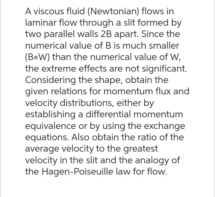 A viscous fluid (Newtonian) flows in
laminar flow through a slit formed by
two parallel walls 2B apart. Since the
numerical value of B is much smaller
(B<<W) than the numerical value of W,
the extreme effects are not significant.
Considering the shape, obtain the
given relations for momentum flux and
velocity distributions, either by
establishing a differential momentum
equivalence or by using the exchange
equations. Also obtain the ratio of the
average velocity to the greatest
velocity in the slit and the analogy of
the Hagen-Poiseuille law for flow.