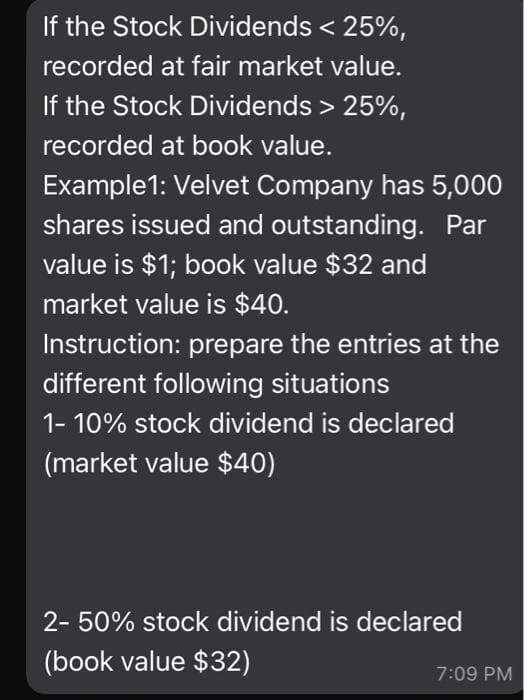 If the Stock Dividends < 25%,
recorded at fair market value.
If the Stock Dividends > 25%,
recorded at book value.
Example1: Velvet Company has 5,000
shares issued and outstanding. Par
value is $1; book value $32 and
market value is $40.
Instruction: prepare the entries at the
different following situations
1- 10% stock dividend is declared
(market value $40)
2- 50% stock dividend is declared
(book value $32)
7:09 PM