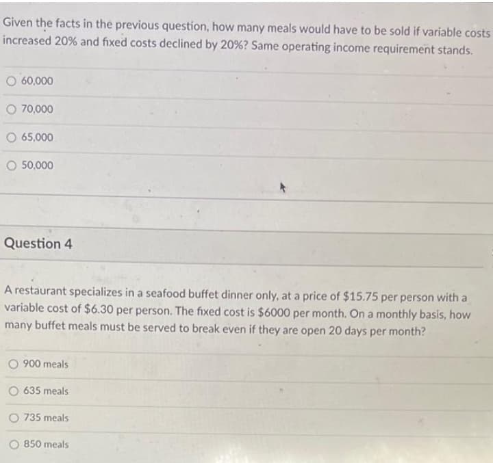 Given the facts in the previous question, how many meals would have to be sold if variable costs
increased 20% and fixed costs declined by 20% ? Same operating income requirement stands.
60,000
O 70,000
O 65,000
50,000
Question 4
A restaurant specializes in a seafood buffet dinner only, at a price of $15.75 per person with a
variable cost of $6.30 per person. The fixed cost is $6000 per month. On a monthly basis, how
many buffet meals must be served to break even if they are open 20 days per month?
900 meals
635 meals
735 meals
850 meals