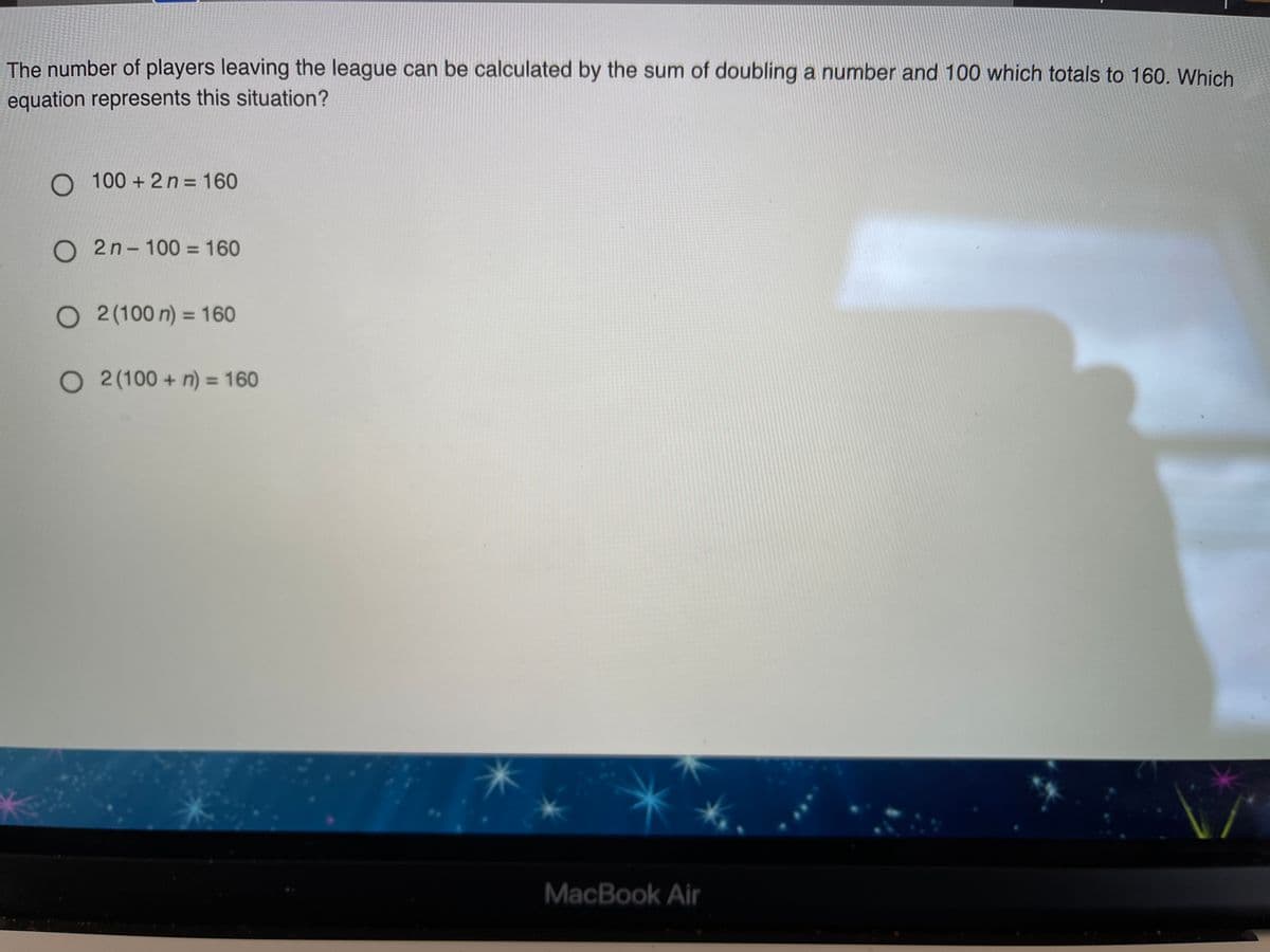 The number of players leaving the league can be calculated by the sum of doubling a number and 100 which totals to 160. Which
equation represents this situation?
O 100 + 2 n = 160
O 2n- 100 = 160
O 2(100 n) = 160
O 2 (100 + n) = 160
%3D
MacBook Air
