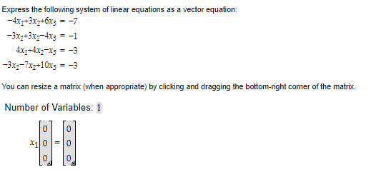 Express the following system of linear equations as a vector equation:
-4x1+3x₂+6x3 = -7
-3x2+3x₂-4x3 = -1
4x1+4x2-x3 = -3
-3xq-7x2+10x3 = -3
You can resize a matrix (when appropriate) by clicking and dragging the bottom-right corner of the matrix.
Number of Variables: 1
-4-1