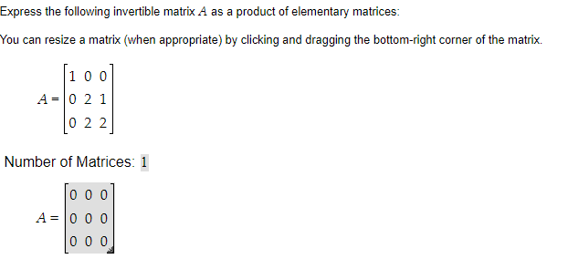 Express the following invertible matrix A as a product of elementary matrices:
You can resize a matrix (when appropriate) by clicking and dragging the bottom-right corner of the matrix.
100
A = 0 2 1
022
Number of Matrices: 1
000
A = 0 0 0
000