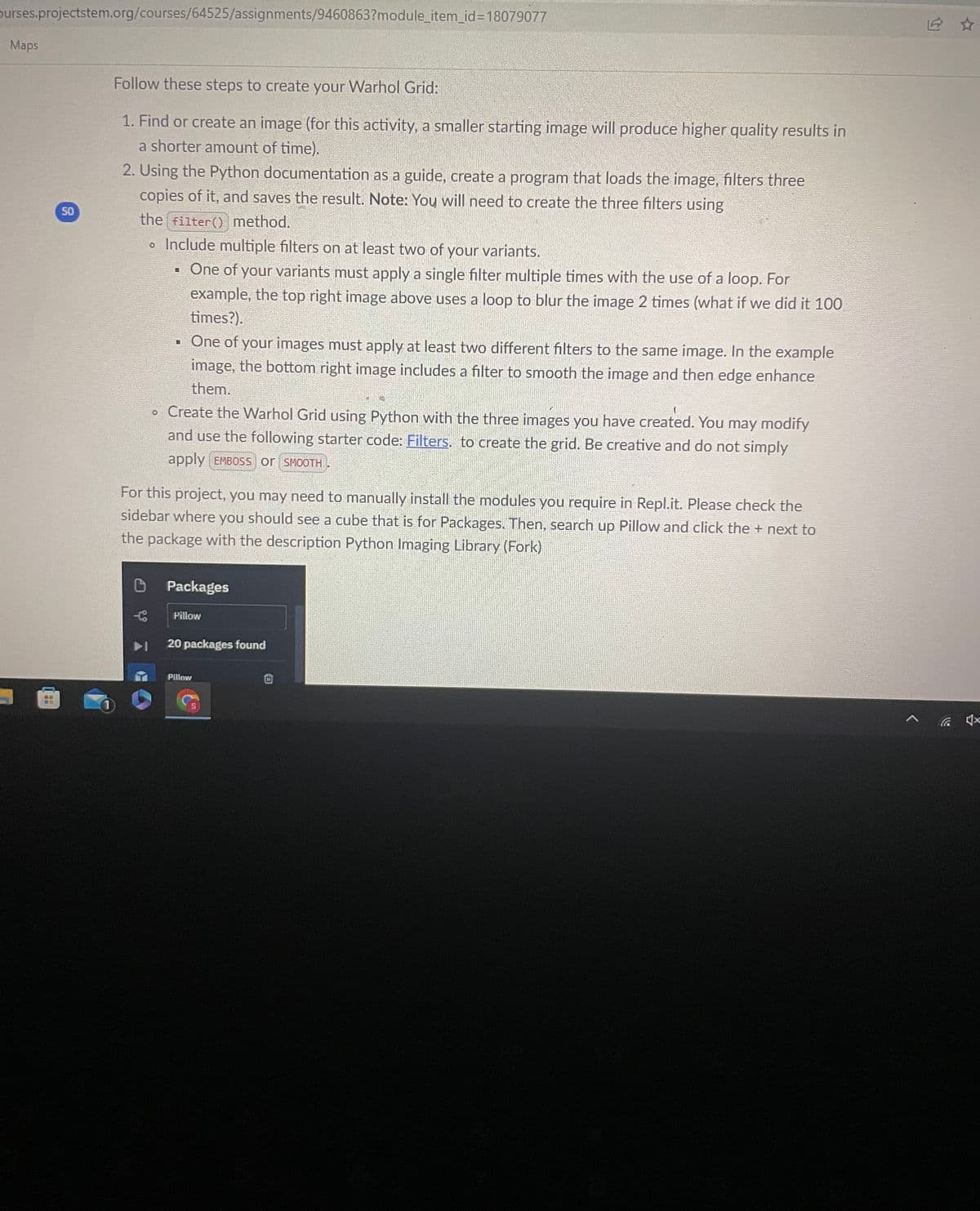 burses.projectstem.org/courses/64525/assignments/9460863?module_item_id=18079077
Maps
HH
50
Follow these steps to create your Warhol Grid:
1. Find or create an image (for this activity, a smaller starting image will produce higher quality results in
a shorter amount of time).
2. Using the Python documentation as a guide, create a program that loads the image, filters three
copies of it, and saves the result. Note: You will need to create the three filters using
the filter() method.
• Include multiple filters on at least two of your variants.
One of your variants must apply a single filter multiple times with the use of a loop. For
example, the top right image above uses a loop to blur the image 2 times (what if we did it 100
times?).
U
▪ One of your images must apply at least two different filters to the same image. In the example
image, the bottom right image includes a filter to smooth the image and then edge enhance
them.
L
• Create the Warhol Grid using Python with the three images you have created. You may modify
and use the following starter code: Filters. to create the grid. Be creative and do not simply
apply EMBOSS or SMOOTH.
For this project, you may need to manually install the modules you require in Repl.it. Please check the
sidebar where you should see a cube that is for Packages. Then, search up Pillow and click the + next to
the package with the description Python Imaging Library (Fork)
Packages
Pillow
20 packages found
Pillow
<