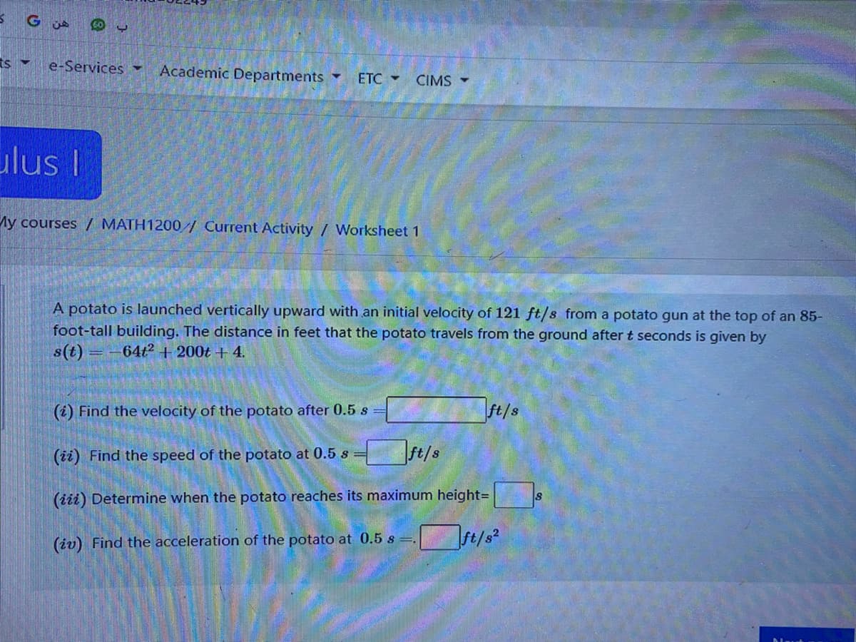60 U
ts
e-Services -
Academic Departments
ETC -
CIMS
ulus I
My courses / MATH1200/ Current Activity / Worksheet 1
A potato is launched vertically upward with an initial velocity of 121 ft/s from a potato gun at the top of an 85-
foot-tall building. The distance in feet that the potato travels from the ground after t seconds is given by
s(t)
64t2 + 200t +4.
(i) Find the velocity of the potato after 0.5 s =
ft/s
(ii) Find the speed of the potato at 0.5 s
t/s
(iii) Determine when the potato reaches its maximum height=
(iv) Find the acceleration of the potato at 0.5 s
ft/s?
