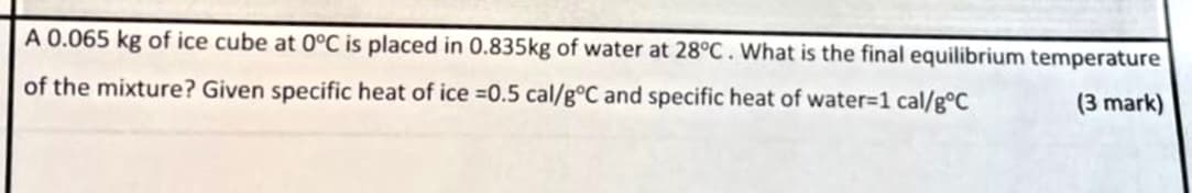 A 0.065 kg of ice cube at 0°C is placed in 0.835kg of water at 28°C. What is the final equilibrium temperature
of the mixture? Given specific heat of ice =0.5 cal/g°C and specific heat of water=1 cal/goC
(3 mark)
