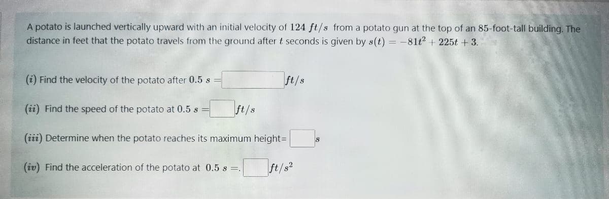 A potato is launched vertically upward with an initial velocity of 124 ft/s from a potato gun at the top of an 85-foot-tall building. The
distance in feet that the potato travels from the ground after t seconds is given by s(t) = -81t? + 225t + 3.
(i) Find the velocity of the potato after 0.5 s
ft/s
(ii) Find the speed of the potato at 0.5 s
ft/s
(iii) Determine when the potato reaches its maximum height=
(iv) Find the acceleration of the potato at 0.5 s =.
ft/s?
