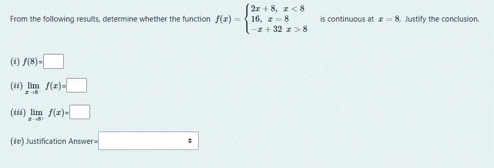 2x + 8, r < 8
From the following results, determine whether the function f(x) = { 16, r 8
-x + 32 z > 8
is continuous at z = 8. Justify the conclusion.
(i) f(8)=
(ii) lim f(r)=
(iii) lim f(x)=
I8+
(iv) Justification Answer=
