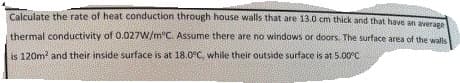 Calculate the rate of heat conduction through house walls that are 13.0 cm thick and that have an averane
thermal conductivity of 0.027W/m"C. Assume there are no windows or doors. The surface area of the walls
is 120m? and their inside surface is at 18.0°C, while their outside surface is at 5.00°C
