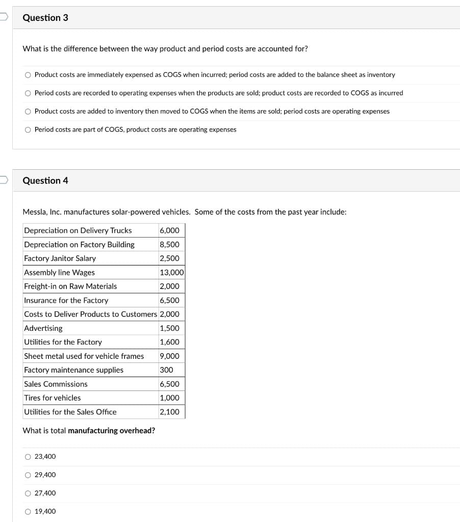 Question 3
What is the difference between the way product and period costs are accounted for?
O Product costs are immediately expensed as COGS when incurred; period costs are added to the balance sheet as inventory
O Period costs are recorded to operating expenses when the products are sold; product costs are recorded to COGS as incurred
O Product costs are added to inventory then moved to COGS when the items are sold; period costs are operating expenses
O Period costs are part of COGS, product costs are operating expenses
Question 4
Messla, Inc. manufactures solar-powered vehicles. Some of the costs from the past year include:
Depreciation on Delivery Trucks
6,000
Depreciation on Factory Building
8,500
Factory Janitor Salary
2,500
Assembly line Wages
13,000
Freight-in on Raw Materials
2,000
Insurance for the Factory
6,500
Costs to Deliver Products to Customers 2.000
Advertising
1.500
Utilities for the Factory
1,600
Sheet metal used for vehicle frames
9,000
Factory maintenance supplies
300
Sales Commissions
6,500
Tires for vehicles
1,000
Utilities for the Sales Office
2,100
What is total manufacturing overhead?
O 23,400
O 29,400
O 27,400
O 19,400
