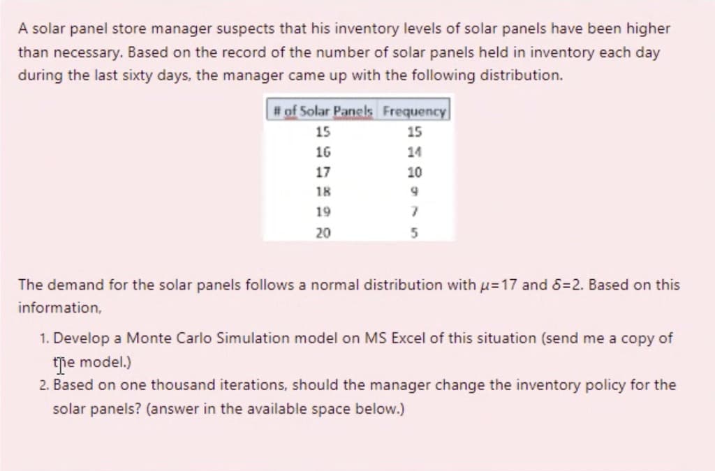 A solar panel store manager suspects that his inventory levels of solar panels have been higher
than necessary. Based on the record of the number of solar panels held in inventory each day
during the last sixty days, the manager came up with the following distribution.
# of Solar Panels Frequency
15
15
16
14
17
10
18
19
20
The demand for the solar panels follows a normal distribution with u=17 and 6=2. Based on this
information,
1. Develop a Monte Carlo Simulation model on MS Excel of this situation (send me a copy of
tie model.)
2. Based on one thousand iterations, should the manager change the inventory policy for the
solar panels? (answer in the available space below.)
