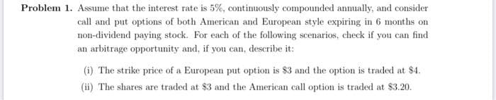 Problem 1. Assume that the interest rate is 5%, continuously compounded annually, and consider
call and put options of both American and European style expiring in 6 months on
non-dividend paying stock. For each of the following scenarios, check if you can find
an arbitrage opportunity and, if you can, describe it:
(i) The strike price of a European put option is $3 and the option is traded at $4.
(ii) The shares are traded at $3 and the American call option is traded at $3.20.
