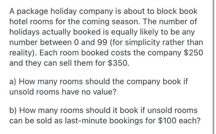 A package holiday company is about to block book
hotel rooms for the coming season. The number of
holidays actually booked is equally likely to be any
number between 0 and 99 (for simplicity rather than
reality). Each room booked costs the company $250
and they can sell them for $350.
a) How many rooms should the company book if
unsold rooms have no value?
b) How many rooms should it book if unsold rooms
can be sold as last-minute bookings for $100 each?
