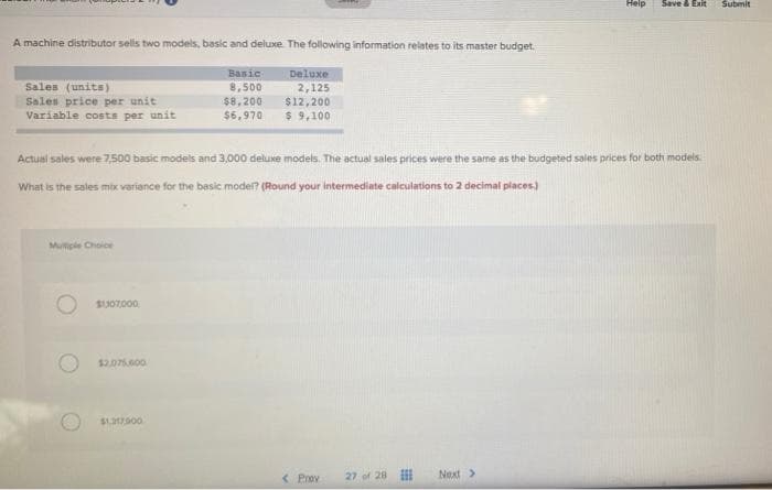 Help
Save & Exit
Submit
A machine distributor sells two models, basic and deluxe The following information relates to its master budget.
Basic
8,500
$8,200
Deluxe
Sales (units)
Sales price per unit
Variable costs per unit
2,125
$12,200
$ 9,100
$6,970
Actusl sales were 7500 basic models and 3,000 deluxe models. The actual sales prices were the same as the budgeted sales prices for both models.
What is the sales mix variance for the basic moder? (Round your intermediate calculations to 2 decimal places)
Multiple Choice
SU07000
$2.075.600
$13900
< Prev
27 of 28 II
Next>
