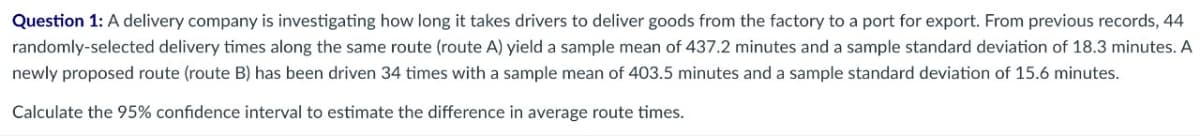 Question 1: A delivery company is investigating how long it takes drivers to deliver goods from the factory to a port for export. From previous records, 44
randomly-selected delivery times along the same route (route A) yield a sample mean of 437.2 minutes and a sample standard deviation of 18.3 minutes. A
newly proposed route (route B) has been driven 34 times with a sample mean of 403.5 minutes and a sample standard deviation of 15.6 minutes.
Calculate the 95% confidence interval to estimate the difference in average route times.
