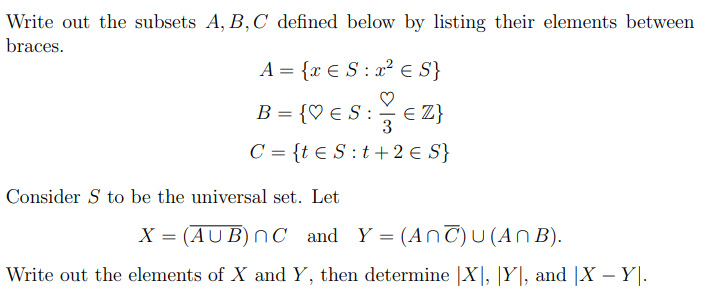 Write out the subsets A, B,C defined below by listing their elements between
braces.
A = {x € S : x² € S}
B = {♡ € S : E Z}
3
C = {t € S :t+2 € S}
Consider S to be the universal set. Let
X = (AUB) nC and Y = (AnC)U (AN B).
Write out the elements of X and Y, then determine |X], |Y|, and |X – Y|.
