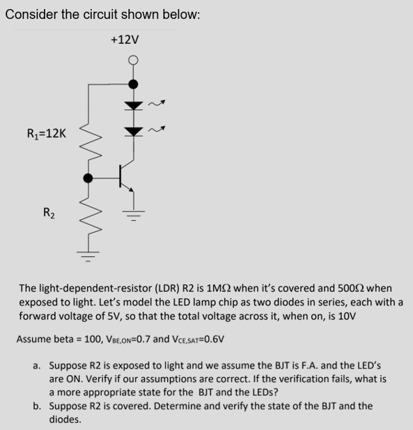 Consider the circuit shown below:
+12V
R1=12K
R2
The light-dependent-resistor (LDR) R2 is 1M2 when it's covered and 5002 when
exposed to light. Let's model the LED lamp chip as two diodes in series, each with a
forward voltage of 5V, so that the total voltage across it, when on, is 10V
Assume beta = 100, VBe,on=0.7 and Vce,sat=0.6V
a. Suppose R2 is exposed to light and we assume the BJT is F.A. and the LED'S
are ON. Verify if our assumptions are correct. If the verification fails, what is
a more appropriate state for the BJT and the LEDS?
b. Suppose R2 is covered. Determine and verify the state of the BJT and the
diodes.
