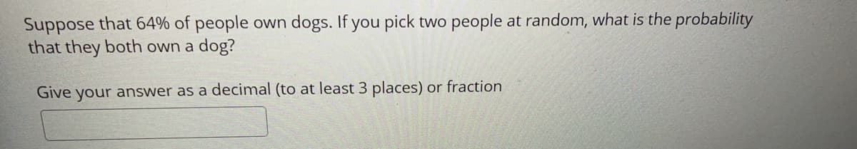 Suppose that 64% of people own dogs. If you pick two people at random, what is the probability
that they both own a dog?
Give your answer as a decimal (to at least 3 places) or fraction
