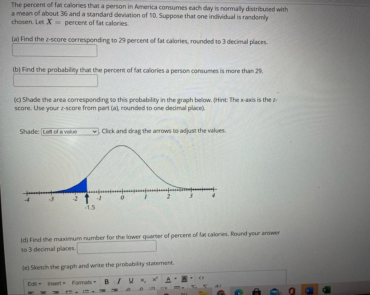 The percent of fat calories that a person in America consumes each day is normally distributed with
a mean of about 36 and a standard deviation of 10. Suppose that one individual is randomly
chosen. LetX =
percent of fat calories.
(a) Find the z-score corresponding to 29 percent of fat calories, rounded to 3 decimal places.
(b) Find the probability that the percent of fat calories a person consumes is more than 29.
(c) Shade the area corresponding to this probability in the graph below. (Hint: The x-axis is the z-
Score. Use your z-score from part (a), rounded to one decimal place).
Shade: Left of a value
v. Click and drag the arrows to adjust the values.
+++++++++++++TI +--|
3
4
-2 1 -1
-1.5
(d) Find the maximum number for the lower quarter of percent of fat calories. Round your answer
to 3 decimal places.
(e) Sketch the graph and write the probability statement.
B I U X,
A
Edit - Insert -
Formats -
