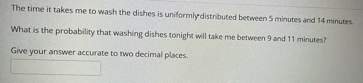 The time it takes me to wash the dishes is uniformly distributed between 5 minutes and 14 minutes.
What is the probability that washing dishes tonight will take me between 9 and 11 minutes?
Give your answer accurate to two decimal places.
