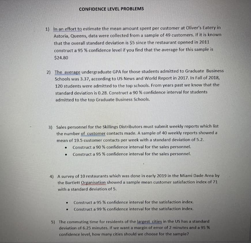 CONFIDENCE LEVEL PROBLEMS
1) In an effort to estimate the mean amount spent per customer at Oliver's Eatery in
Astoria, Queens, data were collected from a sample of 49 customers. If it is known
that the overall standard deviation is $5 since the restaurant opened in 2011
construct a 95 % confidence level if you find that the average for this sample is
$24.80
2) The average undergraduate GPA for those students admitted to Graduate Business
Schools was 3.37, according to US News and World Report in 2017. In Fall of 2018,
120 students were admitted to the top schools. From years past we know that the
standard deviation is 0.28. Construct a 90 % confidence interval for students
admitted to the top Graduate Business Schools.
3) Sales personnel for the Skillings Distributors must submit weekly reports which list
the number of customer contacts made. A sample of 40 weekly reports showed a
mean of 19.5 customer contacts per week with a standard deviation of 5.2.
Construct a 90 % confidence interval for the sales personnel.
Construct a 95 % confidence interval for the sales personnel.
4) A survey of 10 restaurants which was done in early 2019 in the Miami Dade Area by
the Bartlett Organisation showed a sample mean customer satisfaction index of 71
with a standard deviation of 5.
Construct a 95 % confidence interval for the satisfaction index.
Construct a 99 % confidence interval for the satisfaction index.
5) The commuting time for residents of the largest cities in the US has a standard
deviation of 6.25 minutes. If we want a margin of error of 2 minutes and a 95 %
confidence level, how many cities should we choose for the sample?
