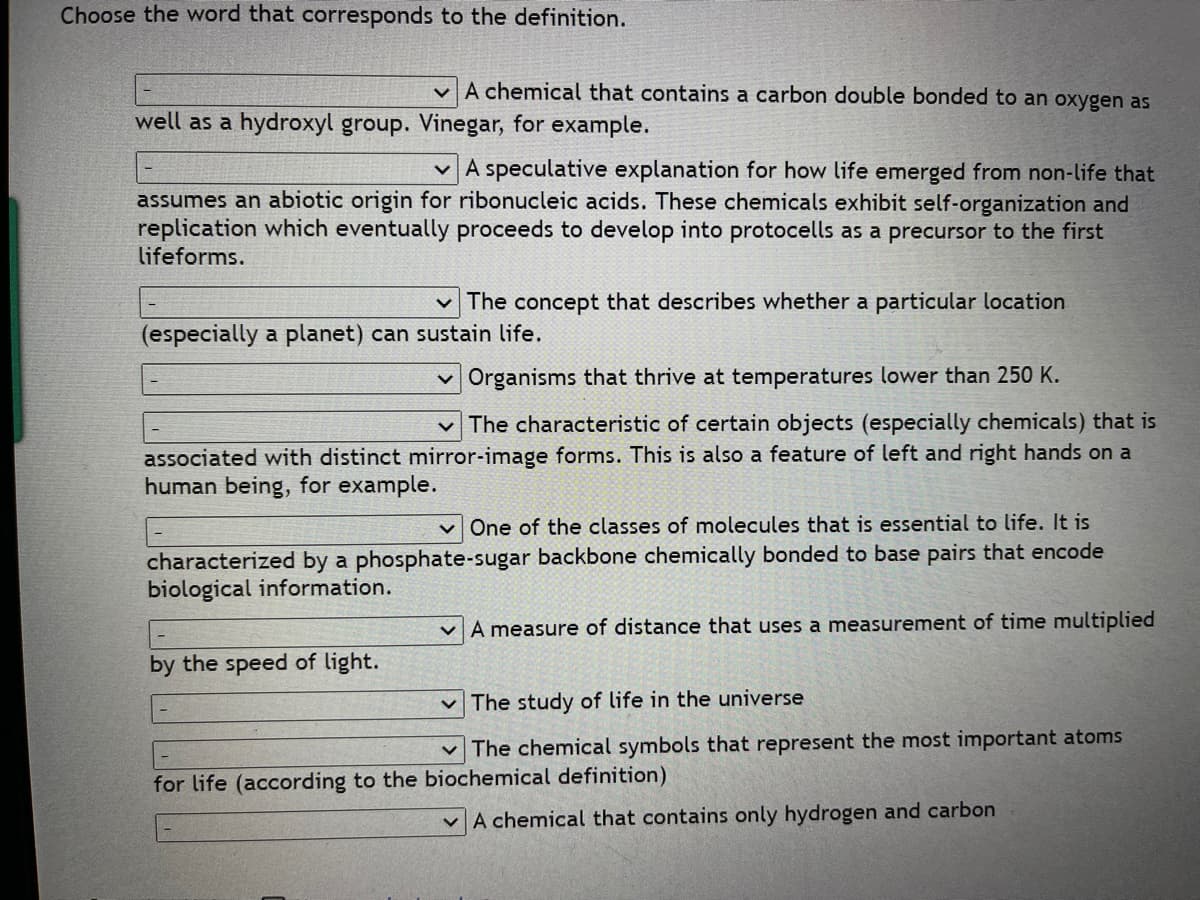 Choose the word that corresponds to the definition.
v A chemical that contains a carbon double bonded to an oxygen as
well as a hydroxyl group. Vinegar, for example.
v A speculative explanation for how life emerged from non-life that
assumes an abiotic origin for ribonucleic acids. These chemicals exhibit self-organization and
replication which eventually proceeds to develop into protocells as a precursor to the first
lifeforms.
v The concept that describes whether a particular location
(especially a planet) can sustain life.
v Organisms that thrive at temperatures lower than 250 K.
v The characteristic of certain objects (especially chemicals) that is
associated with distinct mirror-image forms. This is also a feature of left and right hands on a
human being, for example.
v One of the classes of molecules that is essential to life. It is
characterized by a phosphate-sugar backbone chemically bonded to base pairs that encode
biological information.
v A measure of distance that uses a measurement of time multiplied
by the speed of light.
v The study of life in the universe
The chemical symbols that represent the most important atoms
for life (according to the biochemical definition)
vA chemical that contains only hydrogen and carbon
