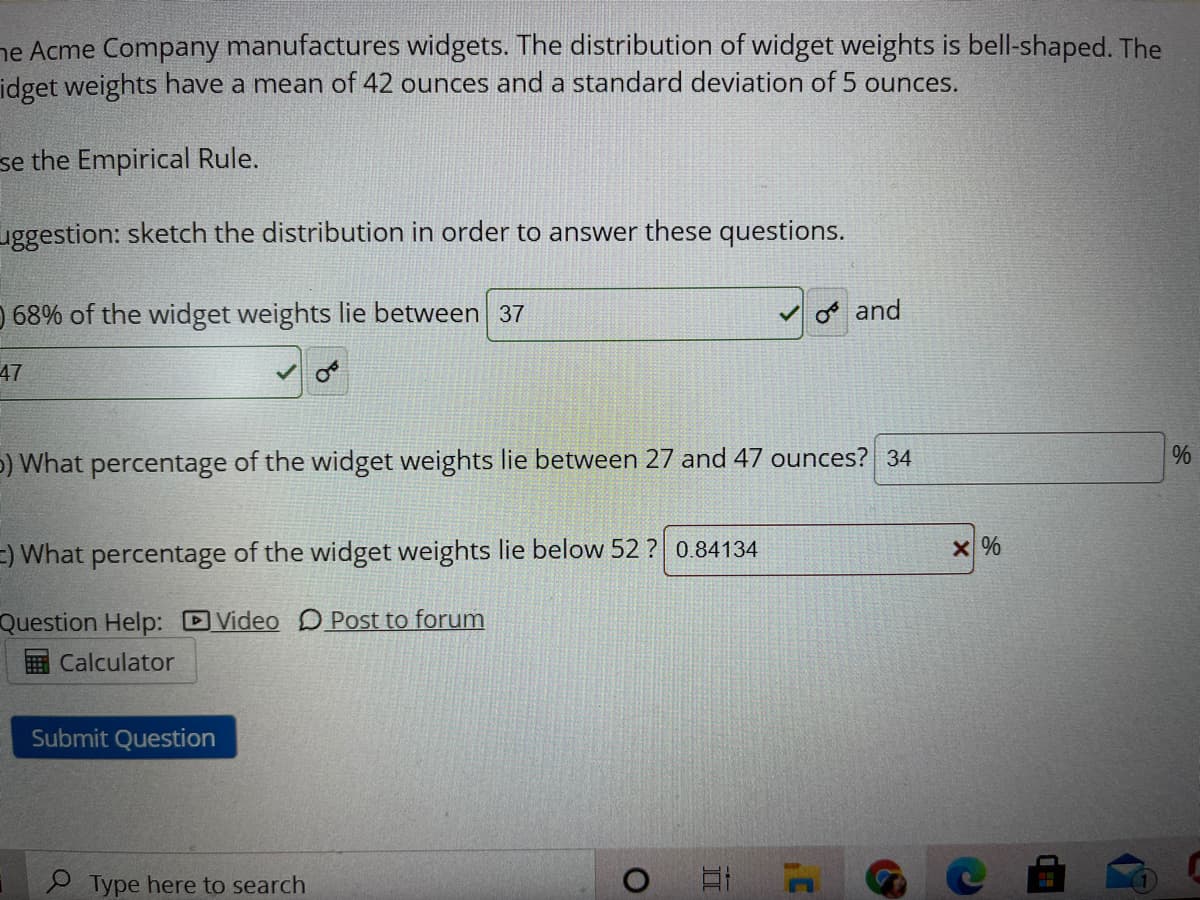 ### Understanding the Distribution of Widget Weights

The Acme Company manufactures widgets, and the distribution of widget weights is bell-shaped. The widget weights have a mean (average) of 42 ounces and a standard deviation of 5 ounces.

To analyze this distribution, we will employ the Empirical Rule.

#### Using the Empirical Rule

**Suggestion**: Sketch the distribution to answer these questions effectively.

1. **Determine the range for 68% of the widget weights**
   - 68% of the widget weights lie between **37** and **47** ounces.

2. **Calculate the percentage of widget weights between specific ranges**
   - **What percentage of the widget weights lie between 27 and 47 ounces?**
     - Answer: **34** %

3. **Calculate the percentage of widget weights below a certain value**
   - **What percentage of the widget weights lie below 52 ounces?**
     - Input: **0.84134** [This appears to be incorrect based on the red 'X' mark]

#### Navigation and Tools
- **Question Help**:
  - [Video](#) – Link to an explanatory video for additional assistance.
  - [Post to forum](#) – Option to ask questions or discuss with peers on a forum.
- **Calculator**: A tool to perform calculations.
- **Submit Question**: Button to submit your answers for evaluation.

---

### Visual Elements Note
- **Mean (μ)**: 42 ounces
- **Standard Deviation (σ)**: 5 ounces
- **Empirical Rule Coverage**:
  - 68% of data falls within ±1σ (37 to 47 ounces)
  - The question involves interpreting these values and understanding their implications in a normal distribution.