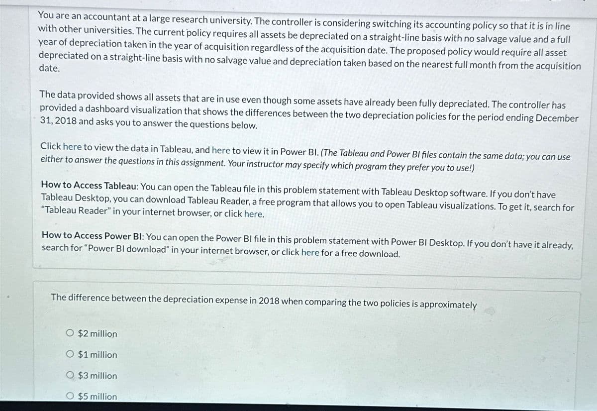 You are an accountant at a large research university. The controller is considering switching its accounting policy so that it is in line
with other universities. The current policy requires all assets be depreciated on a straight-line basis with no salvage value and a full
year of depreciation taken in the year of acquisition regardless of the acquisition date. The proposed policy would require all asset
depreciated on a straight-line basis with no salvage value and depreciation taken based on the nearest full month from the acquisition
date.
The data provided shows all assets that are in use even though some assets have already been fully depreciated. The controller has
provided a dashboard visualization that shows the differences between the two depreciation policies for the period ending December
31, 2018 and asks you to answer the questions below.
Click here to view the data in Tableau, and here to view it in Power BI. (The Tableau and Power BI files contain the same data; you can use
either to answer the questions in this assignment. Your instructor may specify which program they prefer you to use!)
How to Access Tableau: You can open the Tableau file in this problem statement with Tableau Desktop software. If you don't have
Tableau Desktop, you can download Tableau Reader, a free program that allows you to open Tableau visualizations. To get it, search for
"Tableau Reader" in your internet browser, or click here.
How to Access Power BI: You can open the Power BI file in this problem statement with Power BI Desktop. If you don't have it already,
search for "Power BI download" in your internet browser, or click here for a free download.
The difference between the depreciation expense in 2018 when comparing the two policies is approximately
O $2 million
O $1 million
O $3 million
○ $5 million