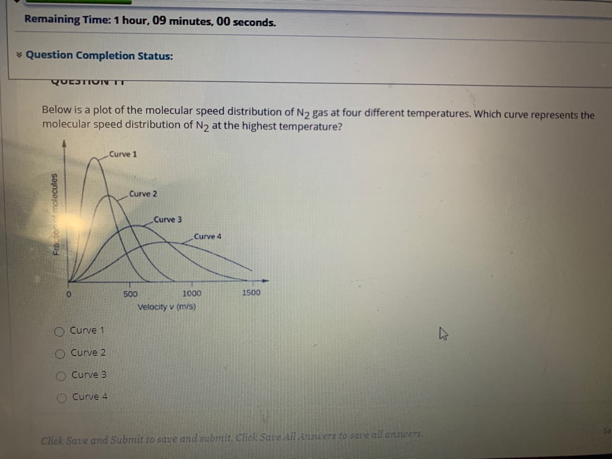 Remaining Time: 1 hour, 09 minutes, 00 seconds.
* Question Completion Status:
QUESTIO NT
Below is a plot of the molecular speed distribution of N2 gas at four different temperatures. Which curve represents the
molecular speed distribution of N2 at the highest temperature?
Curve 1
Curve 2
Curve 3
Curve 4
500
1000
1500
Velocity v (m/s)
O Curve 1
O Curve 2
Curve 3
Curve 4
Click Save and Submit to save and submit. Click Save All Answers to save all answers.
Fraction of molecules
