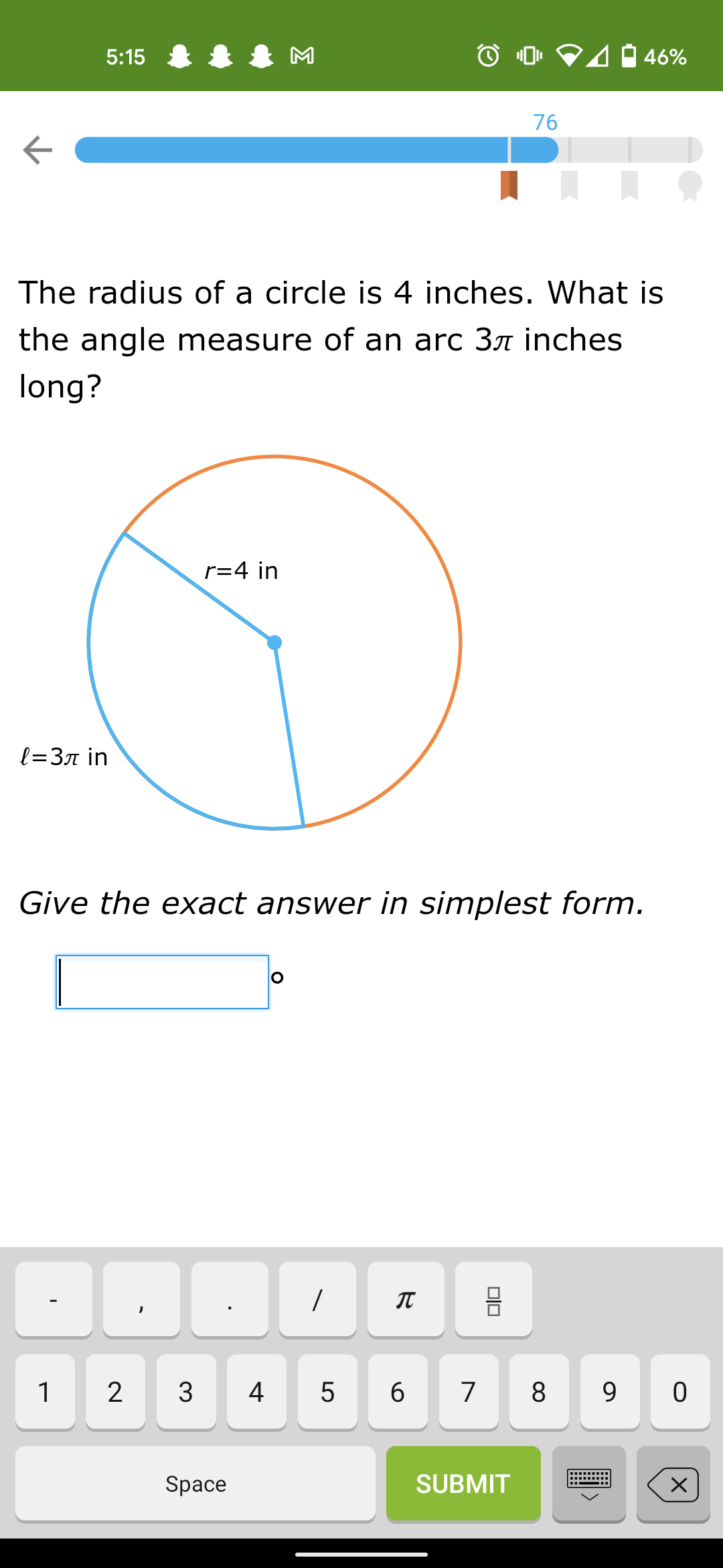 5:15 8
M
4 46%
76
The radius of a circle is 4 inches. What is
the angle measure of an arc 3ë inches
long?
r=4 in
l=3n in
Give the exact answer in simplest form.
6
8
Space
SUBMIT
