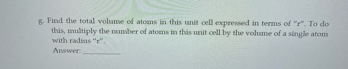 g. Find the total volume of atoms in this unit cell expressed in terms of "r". To do
this, multiply the number of atoms in this unit cell by the volume of a single atom
with radius "r".
Answer:
