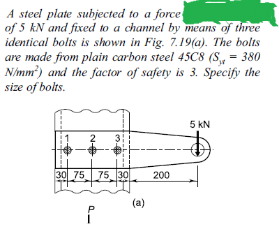 A steel plate subjected to a force
of 5 kN and fixed to a channel by means of three
identical bolts is shown in Fig. 7.19(a). The bolts
are made from plain carbon steel 45C8 (S = 380
N/mm?) and the factor of safety is 3. Specify the
size of bolts.
5 kN
2
30 75
75 30
200
(a)
3.
