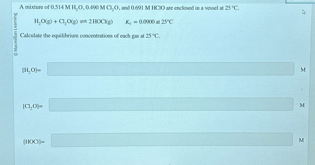 Macmillan Learning
A mixture of 0.514 M H₂O, 0.490 M Cl₂O, and 0.691 M HClO are enclosed in a vessel at 25 °C.
H₂O(g) + Cl₂O(g) = 2 HOCI(g)
Kc = 0.0900 at 25°C
Calculate the equilibrium concentrations of each gas at 25 °C.
[H₂O]=
[C,O]=
[HOCI]=
M
M
M