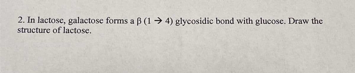 2. In lactose, galactose forms a ß (14) glycosidic bond with glucose. Draw the
structure of lactose.