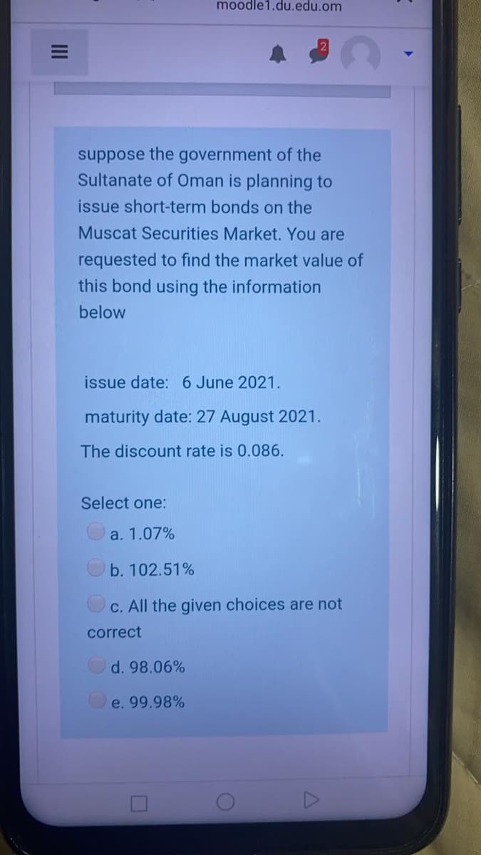 moodle1.du.edu.om
suppose the government of the
Sultanate of Oman is planning to
issue short-term bonds on the
Muscat Securities Market. You are
requested to find the market value of
this bond using the information
below
issue date: 6 June 2021.
maturity date: 27 August 2021.
The discount rate is 0.086.
Select one:
a. 1.07%
b. 102.51%
C. All the given choices are not
correct
d. 98.06%
e. 99.98%
