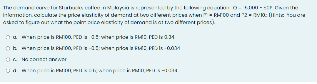 The demand curve for Starbucks coffee in Malaysia is represented by the following equation: Q = 15,000 - 50P. Given the
information, calculate the price elasticity of demand at two different prices when Pl = RM100 and P2 = RM10.: (Hints: You are
asked to figure out what the point price elasticity of demand is at two different prices).
O a. When price is RM100, PED is -0.5; when price is RM10, PED is 0.34
O b. When price is RM100, PED is -0.5; when price is RM10, PED is -0.034
O c. No correct answer
O d. When price is RM100, PED is 0.5; when price is RM1O, PED is -0.034
