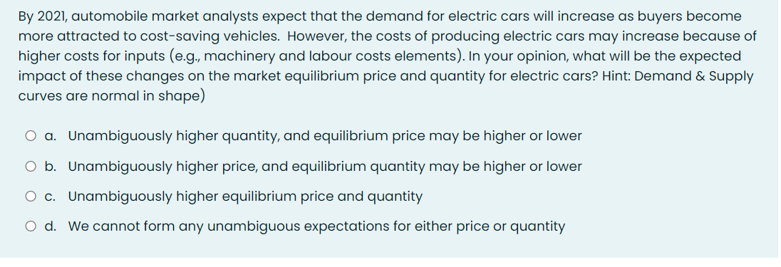 By 2021, automobile market analysts expect that the demand for electric cars will increase as buyers become
more attracted to cost-saving vehicles. However, the costs of producing electric cars may increase because of
higher costs for inputs (e.g., machinery and labour costs elements). In your opinion, what will be the expected
impact of these changes on the market equilibrium price and quantity for electric cars? Hint: Demand & Supply
curves are normal in shape)
O a. Unambiguously higher quantity, and equilibrium price may be higher or lower
O b. Unambiguously higher price, and equilibrium quantity may be higher or lower
O c. Unambiguously higher equilibrium price and quantity
O d. We cannot form any unambiguous expectations for either price or quantity
