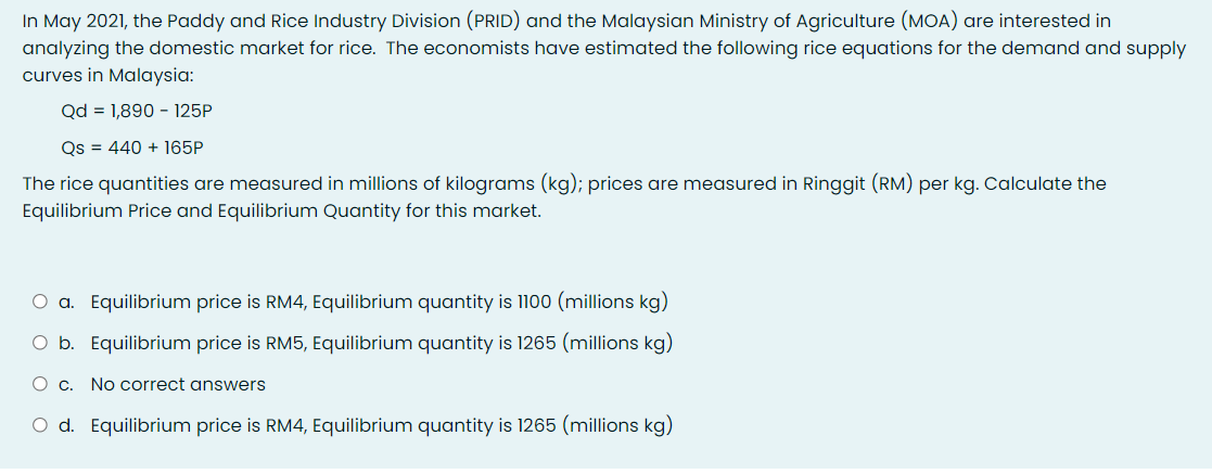 In May 2021, the Paddy and Rice Industry Division (PRID) and the Malaysian Ministry of Agriculture (MOA) are interested in
analyzing the domestic market for rice. The economists have estimated the following rice equations for the demand and supply
curves in Malaysia:
Qd = 1,890 - 125P
Qs = 440 + 165P
The rice quantities are measured in millions of kilograms (kg); prices are measured in Ringgit (RM) per kg. Calculate the
Equilibrium Price and Equilibrium Quantity for this market.
O a. Equilibrium price is RM4, Equilibrium quantity is 1100 (millions kg)
O b. Equilibrium price is RM5, Equilibrium quantity is 1265 (millions kg)
O c. No correct answers
O d. Equilibrium price is RM4, Equilibrium quantity is 1265 (millions kg)
