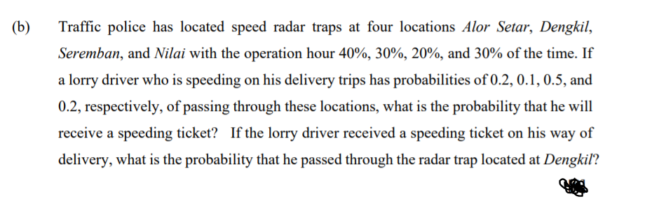 (b)
Traffic police has located speed radar traps at four locations Alor Setar, Dengkil,
Seremban, and Nilai with the operation hour 40%, 30%, 20%, and 30% of the time. If
a lorry driver who is speeding on his delivery trips has probabilities of 0.2, 0.1, 0.5, and
0.2, respectively, of passing through these locations, what is the probability that he will
receive a speeding ticket? If the lorry driver received a speeding ticket on his way of
delivery, what is the probability that he passed through the radar trap located at Dengkil?
