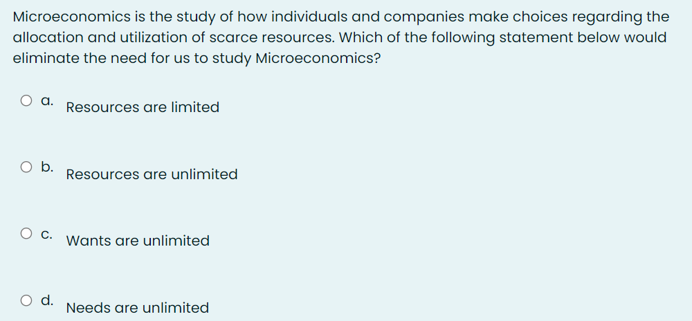 Microeconomics is the study of how individuals and companies make choices regarding the
allocation and utilization of scarce resources. Which of the following statement below would
eliminate the need for us to study Microeconomics?
a.
Resources are limited
Ob.
Resources are unlimited
О с.
Wants are unlimited
O d.
Needs are unlimited
