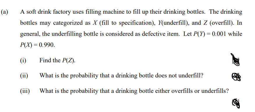 (a)
A soft drink factory uses filling machine to fill up their drinking bottles. The drinking
bottles may categorized as X (fill to specification), Y(underfill), and Z (overfill). In
general, the underfilling bottle is considered as defective item. Let P(Y) = 0.001 while
P(X) = 0.990.
(i)
Find the P(Z).
(ii)
What is the probability that a drinking bottle does not underfill?
(iii)
What is the probability that a drinking bottle either overfills or underfills?
