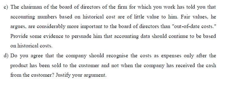 c) The chairman of the board of directors of the firm for which you work has told you that
accounting numbers based on historical cost are of little value to him. Fair values, he
argues, are considerably more important to the board of directors than "out-of-date costs."
Provide some evidence to persuade him that accounting data should continue to be based
on historical costs.
d) Do you agree that the company should recognise the costs as expenses only after the
product has been sold to the customer and not when the company has received the cash
from the customer? Justify your argument.
