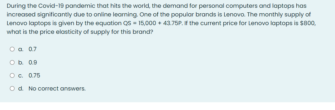 During the Covid-19 pandemic that hits the world, the demand for personal computers and laptops has
increased significantly due to online learning. One of the popular brands is Lenovo. The monthly supply of
Lenovo laptops is given by the equation QS = 15,000 + 43.75P. If the current price for Lenovo laptops is $800,
what is the price elasticity of supply for this brand?
O a. 0.7
O b. 0.9
O c. 0.75
O d. No correct answers.
